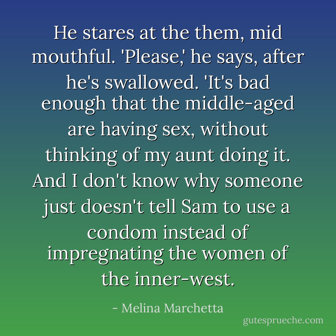 He stares at the them, mid mouthful. 'Please,' he says, after he's swallowed. 'It's bad enough that the middle-aged are having sex, without thinking of my aunt doing it. And I don't know why someone just doesn't tell Sam to use a condom instead of impregnating the women of the inner-west. - Melina Marchetta