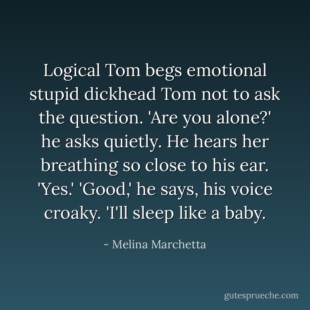 Logical Tom begs emotional stupid dickhead Tom not to ask the question.<br />'Are you alone?' he asks quietly.<br />He hears her breathing so close to his ear.<br />'Yes.'<br />'Good,' he says, his voice croaky. 'I'll sleep like a baby. - Melina Marchetta