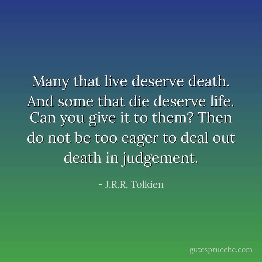 Many that live deserve death. And some that die deserve life. Can you give it to them? Then do not be too eager to deal out death in judgement. - J.R.R. Tolkien