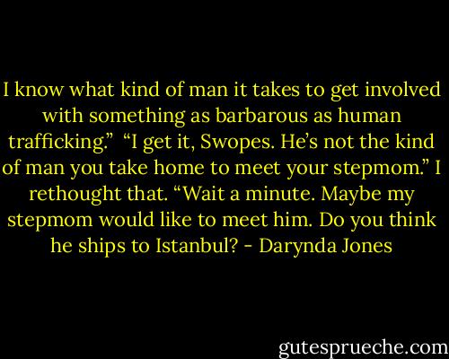 I know what kind of man it takes to get involved with something as barbarous as human trafficking.”<br /><br />“I get it, Swopes. He’s not the kind of man you take home to meet your<br />stepmom.” I rethought that. “Wait a minute. Maybe my stepmom would like to meet him. Do you think he ships to Istanbul? - Darynda Jones