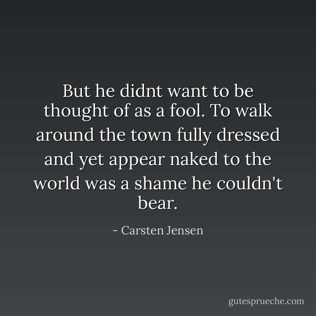 But he didnt want to be thought of as a fool. To walk around the town fully dressed and yet appear naked to the world was a shame he couldn't bear. - Carsten Jensen