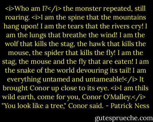 <i>Who am I?</i> the monster repeated, still roaring. <i>I am the spine that the mountains hang upon! I am the tears that the rivers cry! I am the lungs that breathe the wind! I am the wolf that kills the stag, the hawk that kills the mouse, the spider that kills the fly! I am the stag, the mouse and the fly that are eaten! I am the snake of the world devouring its tail! I am everything untamed and untameable!</i> It brought Conor up close to its eye. <i>I am thils wild earth, come for you, Conor O'Malley.</i><br /><br /><br />"You look like a tree," Conor said. - Patrick Ness