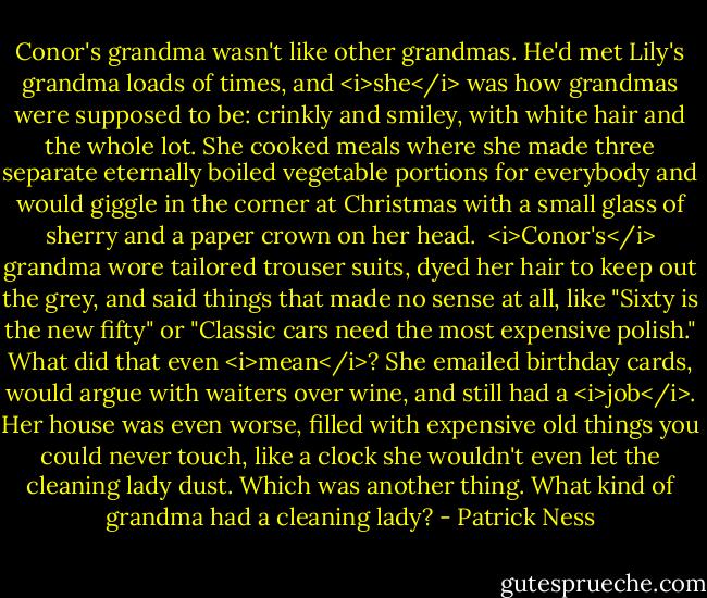 Conor's grandma wasn't like other grandmas. He'd met Lily's grandma loads of times, and <i>she</i> was how grandmas were supposed to be: crinkly and smiley, with white hair and the whole lot. She cooked meals where she made three separate eternally boiled vegetable portions for everybody and would giggle in the corner at Christmas with a small glass of sherry and a paper crown on her head.<br /><br /><i>Conor's</i> grandma wore tailored trouser suits, dyed her hair to keep out the grey, and said things that made no sense at all, like "Sixty is the new fifty" or "Classic cars need the most expensive polish." What did that even <i>mean</i>? She emailed birthday cards, would argue with waiters over wine, and still had a <i>job</i>. Her house was even worse, filled with expensive old things you could never touch, like a clock she wouldn't even let the cleaning lady dust. Which was another thing. What kind of grandma had a cleaning lady? - Patrick Ness