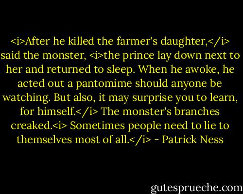 <i>After he killed the farmer's daughter,</i> said the monster, <i>the prince lay down next to her and returned to sleep. When he awoke, he acted out a pantomime should anyone be watching. But also, it may surprise you to learn, for himself.</i> The monster's branches creaked.<i> Sometimes people need to lie to themselves most of all.</i> - Patrick Ness