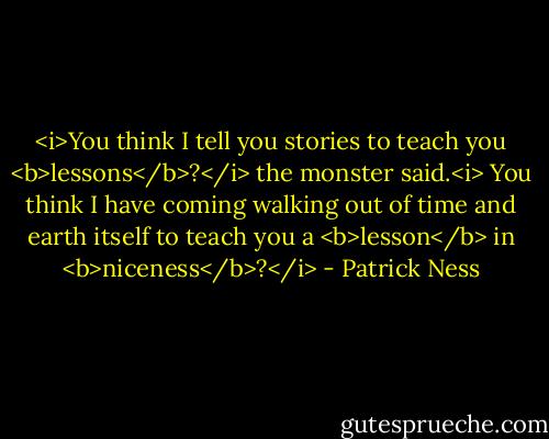 <i>You think I tell you stories to teach you <b>lessons</b>?</i> the monster said.<i> You think I have coming walking out of time and earth itself to teach you a <b>lesson</b> in <b>niceness</b>?</i> - Patrick Ness