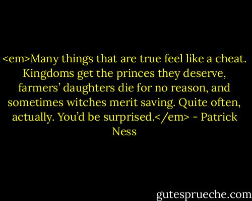 <em>Many things that are true feel like a cheat. Kingdoms get the princes they deserve, farmers’ daughters die for no reason, and sometimes witches merit saving. Quite often, actually. You’d be surprised.</em> - Patrick Ness