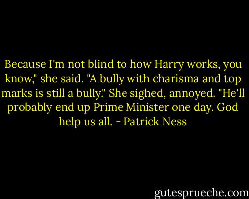 Because I'm not blind to how Harry works, you know," she said. "A bully with charisma and top marks is still a bully." She sighed, annoyed. "He'll probably end up Prime Minister one day. God help us all. - Patrick Ness