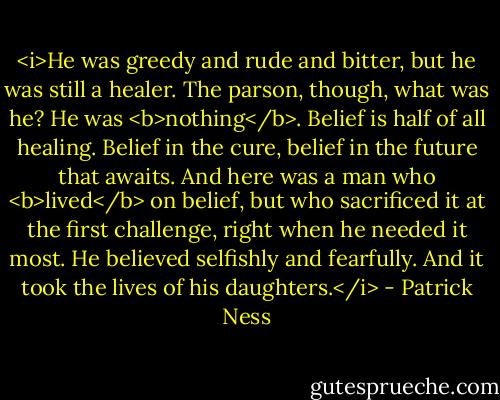 <i>He was greedy and rude and bitter, but he was still a healer. The parson, though, what was he? He was <b>nothing</b>. Belief is half of all healing. Belief in the cure, belief in the future that awaits. And here was a man who <b>lived</b> on belief, but who sacrificed it at the first challenge, right when he needed it most. He believed selfishly and fearfully. And it took the lives of his daughters.</i> - Patrick Ness