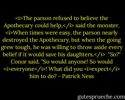 <i>The parson refused to believe the Apothecary could help,</i> said the monster. <i>When times were easy, the parson nearly destroyed the Apothecary, but when the going grew tough, he was willing to throw aside every belief if it would save his daughters.</i><br /><br />"So?" Conor said. "So would anyone! So would <i>everyone</i>! What did you <i>expect</i> him to do? - Patrick Ness