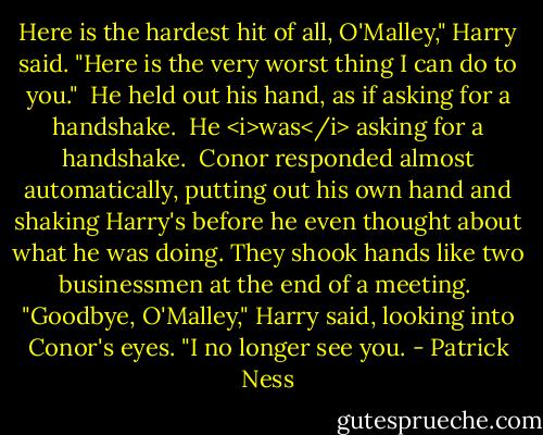 Here is the hardest hit of all, O'Malley," Harry said. "Here is the very worst thing I can do to you."<br /><br />He held out his hand, as if asking for a handshake. <br />He <i>was</i> asking for a handshake.<br /><br />Conor responded almost automatically, putting out his own hand and shaking Harry's before he even thought about what he was doing. They shook hands like two businessmen at the end of a meeting.<br /><br />"Goodbye, O'Malley," Harry said, looking into Conor's eyes. "I no longer see you. - Patrick Ness