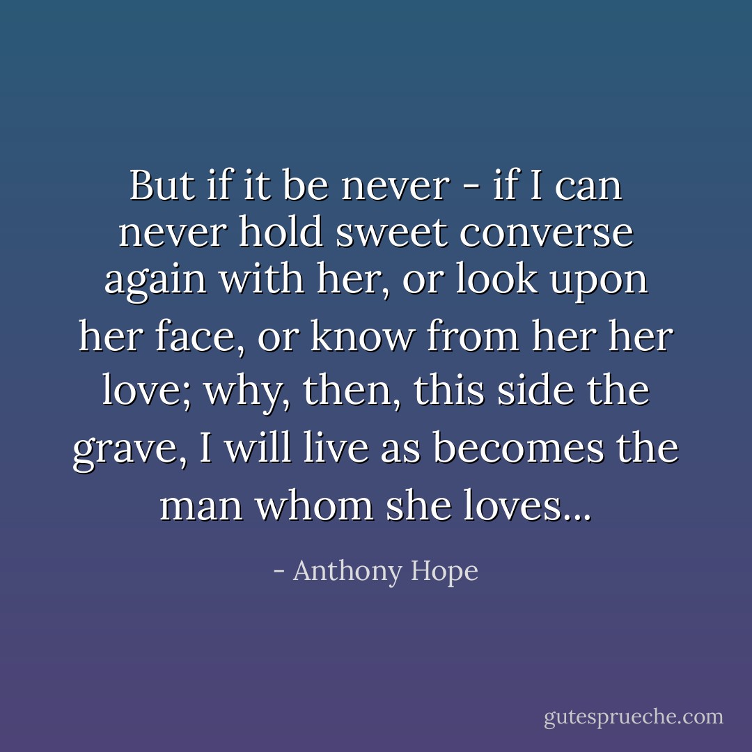 But if it be never - if I can never hold sweet converse again with her, or look upon her face, or know from her her love; why, then, this side the grave, I will live as becomes the man whom she loves... - Anthony Hope