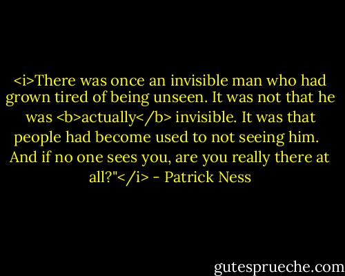 <i>There was once an invisible man who had grown tired of being unseen. It was not that he was <b>actually</b> invisible. It was that people had become used to not seeing him. <br /><br />And if no one sees you, are you really there at all?"</i> - Patrick Ness