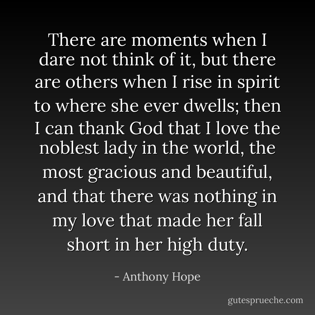 There are moments when I dare not think of it, but there are others when I rise in spirit to where she ever dwells; then I can thank God that I love the noblest lady in the world, the most gracious and beautiful, and that there was nothing in my love that made her fall short in her high duty. - Anthony Hope
