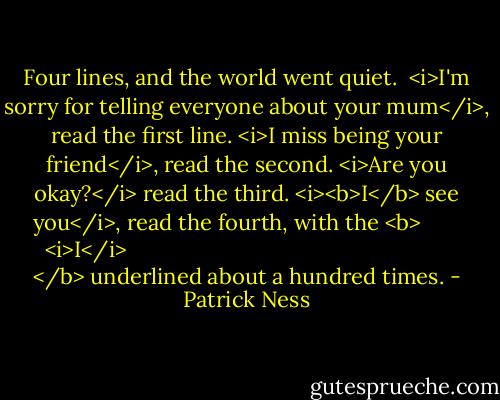 Four lines, and the world went quiet.<br /><br /><i>I'm sorry for telling everyone about your mum</i>, read the first line.<br /><i>I miss being your friend</i>, read the second.<br /><i>Are you okay?</i> read the third.<br /><i><b>I</b> see you</i>, read the fourth, with the <b>
  <i>I</i>
</b> underlined about a hundred times. - Patrick Ness