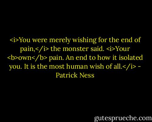 <i>You were merely wishing for the end of pain,</i> the monster said. <i>Your <b>own</b> pain. An end to how it isolated you. It is the most human wish of all.</i> - Patrick Ness