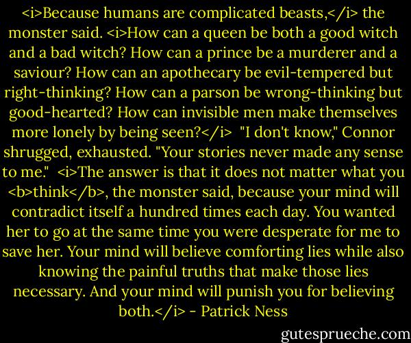 <i>Because humans are complicated beasts,</i> the monster said. <i>How can a queen be both a good witch and a bad witch? How can a prince be a murderer and a saviour? How can an apothecary be evil-tempered but right-thinking? How can a parson be wrong-thinking but good-hearted? How can invisible men make themselves more lonely by being seen?</i><br /><br />"I don't know," Connor shrugged, exhausted. "Your stories never made any sense to me."<br /><br /><i>The answer is that it does not matter what you <b>think</b>, the monster said, because your mind will contradict itself a hundred times each day. You wanted her to go at the same time you were desperate for me to save her. Your mind will believe comforting lies while also knowing the painful truths that make those lies necessary. And your mind will punish you for believing both.</i> - Patrick Ness