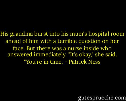His grandma burst into his mum's hospital room ahead of him with a terrible question on her face. But there was a nurse inside who answered immediately. "It's okay," she said. "You're in time. - Patrick Ness