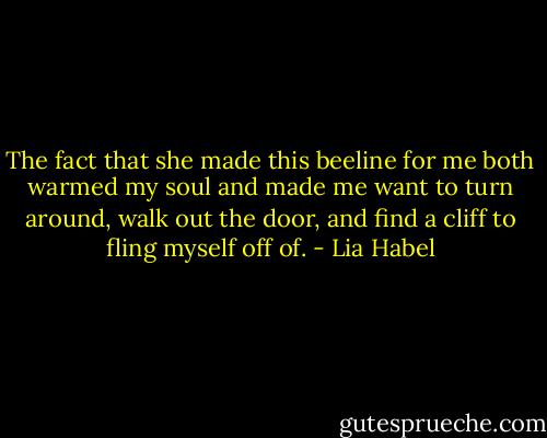 The fact that she made this beeline for me both warmed my soul and made me want to turn around, walk out the door, and find a cliff to fling myself off of. - Lia Habel