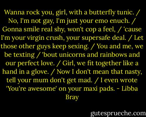 Wanna rock you, girl, with a butterfly tunic. / No, I'm not gay, I'm just your emo enuch. / Gonna smile real shy, won't cop a feel, / 'cause I'm your virgin crush, your supersafe deal. / Let those other guys keep sexing. / You and me, we be texting / 'bout unicorns and rainbows and our perfect love. / Girl, we fit together like a hand in a glove. / Now I don't mean that nasty, tell your mum don't get mad. / I even wrote 'You're awesome' on your maxi pads. - Libba Bray