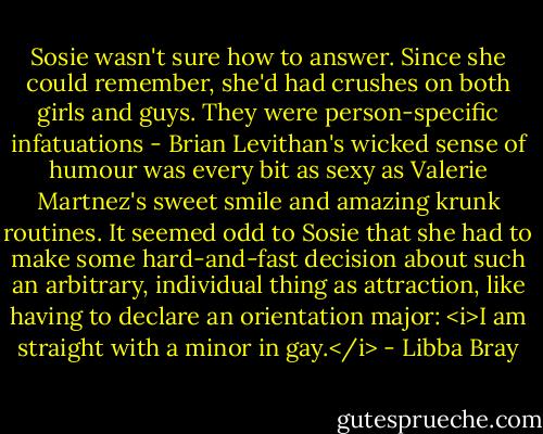 Sosie wasn't sure how to answer. Since she could remember, she'd had crushes on both girls and guys. They were person-specific infatuations - Brian Levithan's wicked sense of humour was every bit as sexy as Valerie Martnez's sweet smile and amazing krunk routines. It seemed odd to Sosie that she had to make some hard-and-fast decision about such an arbitrary, individual thing as attraction, like having to declare an orientation major: <i>I am straight with a minor in gay.</i> - Libba Bray