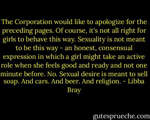 The Corporation would like to apologize for the preceding pages. Of course, it's not all right for girls to behave this way. Sexuality is not meant to be this way - an honest, consensual expression in which a girl might take an active role when she feels good and ready and not one minute before. No. Sexual desire is meant to sell soap. And cars. And beer. And religion. - Libba Bray