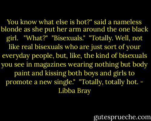 You know what else is hot?" said a nameless blonde as she put her arm around the one black girl. <br /><br />"What?"<br /><br />"Bisexuals."<br /><br />"Totally. Well, not like real bisexuals who are just sort of your everyday people, but, like, the kind of bisexuals you see in magazines wearing nothing but body paint and kissing both boys and girls to promote a new single."<br /><br />"Totally, totally hot. - Libba Bray