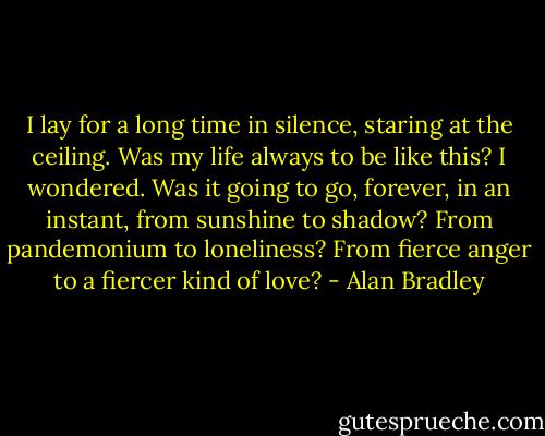 I lay for a long time in silence, staring at the ceiling. Was my life always to be like this? I wondered. Was it going to go, forever, in an instant, from sunshine to shadow? From pandemonium to loneliness? From fierce anger to a fiercer kind of love? - Alan Bradley