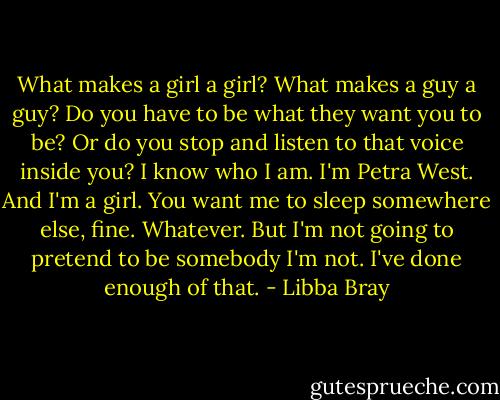 What makes a girl a girl? What makes a guy a guy? Do you have to be what they want you to be? Or do you stop and listen to that voice inside you? I know who I am. I'm Petra West. And I'm a girl. You want me to sleep somewhere else, fine. Whatever. But I'm not going to pretend to be somebody I'm not. I've done enough of that. - Libba Bray