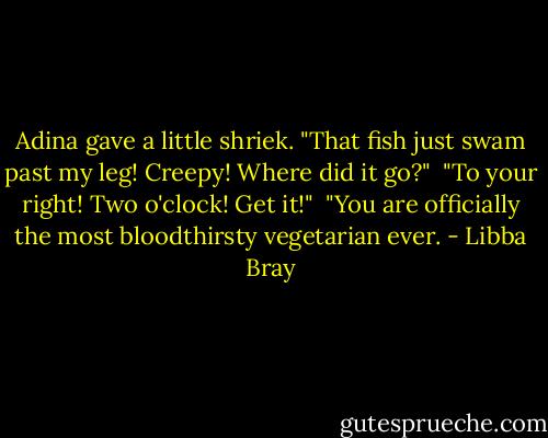 Adina gave a little shriek. "That fish just swam past my leg! Creepy! Where did it go?"<br /><br />"To your right! Two o'clock! Get it!"<br /><br />"You are officially the most bloodthirsty vegetarian ever. - Libba Bray