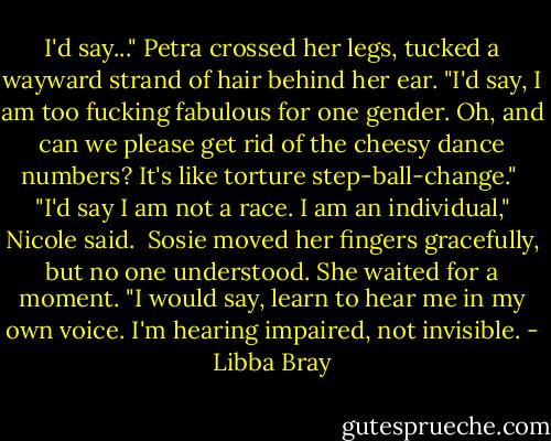 I'd say..." Petra crossed her legs, tucked a wayward strand of hair behind her ear. "I'd say, I am too fucking fabulous for one gender. Oh, and can we please get rid of the cheesy dance numbers? It's like torture step-ball-change."<br /><br />"I'd say I am not a race. I am an individual," Nicole said.<br /><br />Sosie moved her fingers gracefully, but no one understood. She waited for a moment. "I would say, learn to hear me in my own voice. I'm hearing impaired, not invisible. - Libba Bray