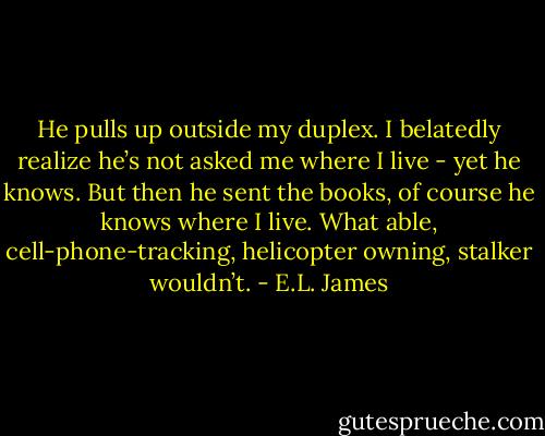 He pulls up outside my duplex. I belatedly realize he’s not asked me where I live - yet he knows. But then he sent the books, of course he knows where I live. What able, cell-phone-tracking, helicopter owning, stalker wouldn’t. - E.L. James