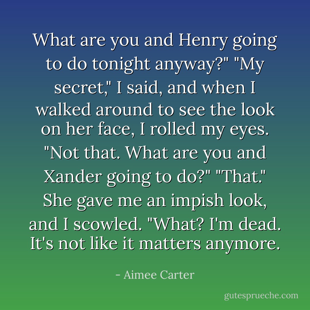 What are you and Henry going to do tonight anyway?"<br />"My secret," I said, and when I walked around to see the look on her face, I rolled my eyes. "Not that. What are you and Xander going to do?"<br />"That." She gave me an impish look, and I scowled. "What? I'm dead. It's not like it matters anymore. - Aimee Carter