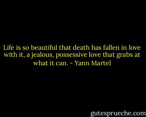 Life is so beautiful that death has fallen in love with it, a jealous, possessive love that grabs at what it can. - Yann Martel
