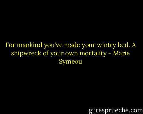 For mankind you've made your wintry bed.<br />A shipwreck of your own mortality - Marie Symeou