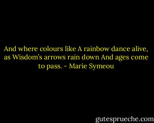 And where colours like<br />A rainbow dance alive, as<br />Wisdom’s arrows rain down<br />And ages come to pass. - Marie Symeou
