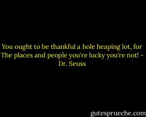You ought to be thankful a hole heaping lot, for The places and people you're lucky you're not! - Dr. Seuss