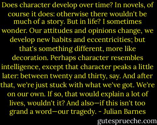 Does character develop over time? In novels, of course it does: otherwise there wouldn't be much of a story. But in life? I sometimes wonder. Our attitudes and opinions change, we develop new habits and eccentricities; but that's something different, more like decoration. Perhaps character resembles intelligence, except that character peaks a little later: between twenty and thirty, say. And after that, we're just stuck with what we've got. We're on our own. If so, that would explain a lot of lives, wouldn't it? And also—if this isn't too grand a word—our tragedy. - Julian Barnes