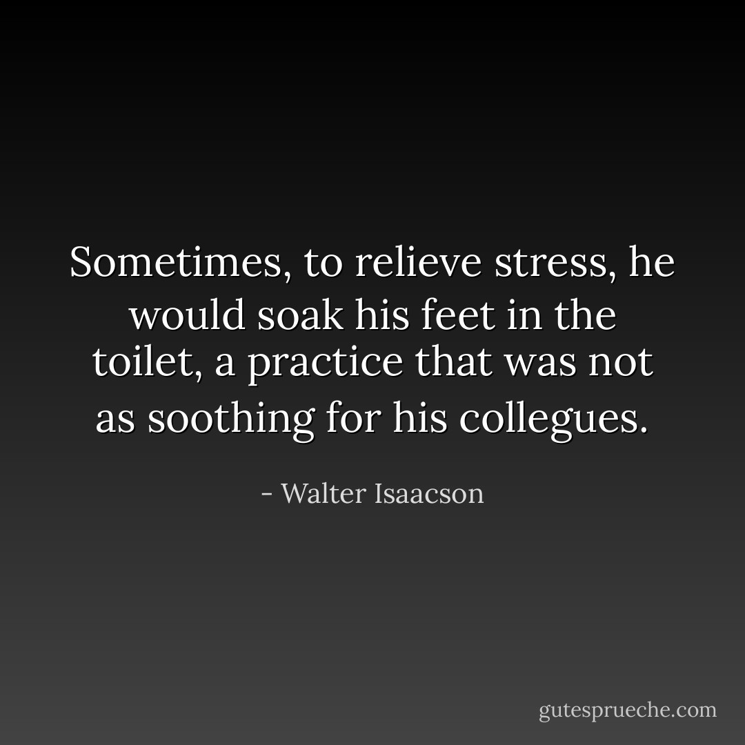 Sometimes, to relieve stress, he would soak his feet in the toilet, a practice that was not as soothing for his collegues. - Walter Isaacson
