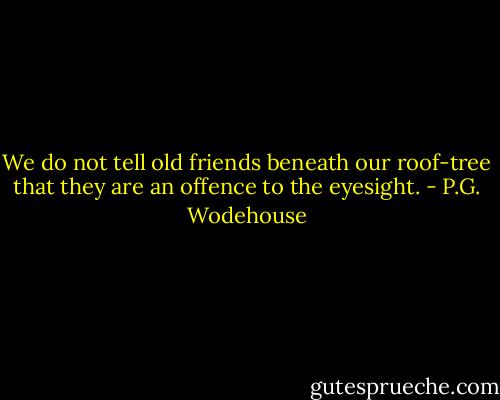 We do not tell old friends beneath our roof-tree that they are an offence to the eyesight. - P.G. Wodehouse