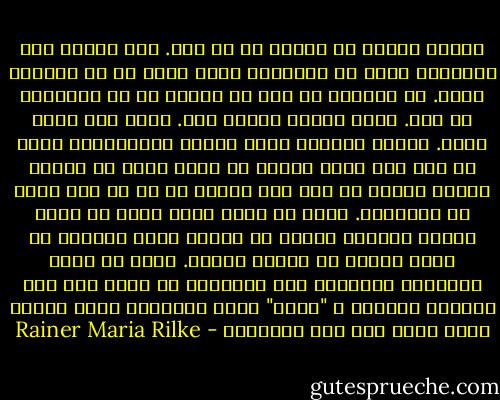 أتوسل إليك، أن تتخلى عن كل هذا. أنت تتطلع إلى الخارج، وإلى كل الأفعال التى لابد أن لا تفعلها الآن. لن يستطيع أى أحد أن ينصحك أو أن يساعدك، لا أحد. يوجد وسيلة وحيدة فقط. اذهب إلى داخل نفسك. اكتشف الدافع الذى يأمرك بالكتابة، افحص ما إذا كان يضرب جذوره فى أعمق مكان من قلبك، اكتشف لنفسك ما إذا كنت ستموت أم لا لو أنك حرمت من الكتابة. وقبل كل شىء، اسأل نفسك فى أحلك ساعات الليل، ألابد أن اكتب؟ احفر عميقاً فى نفسك بحثاً عن اجابة عميقة. وإذا ما كانت الإجابة إيجابية على السؤال، لو أجبت على هذا السؤال المقدس ب "لابد" قوية وبسيطة، شيّد حياتك إذاً بناء على هذه الضرورة - Rainer Maria Rilke
