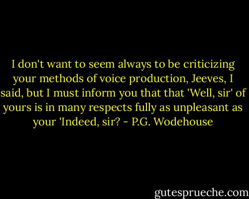 I don't want to seem always to be criticizing your methods of voice production, Jeeves, I said, but I must inform you that that 'Well, sir' of yours is in many respects fully as unpleasant as your 'Indeed, sir? - P.G. Wodehouse