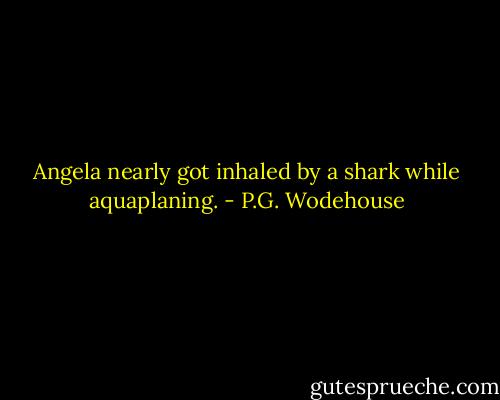 Angela nearly got inhaled by a shark while aquaplaning. - P.G. Wodehouse