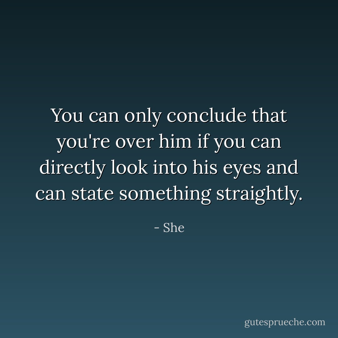 You can only conclude that you're over him if you can directly look into his eyes and can state something straightly. - She