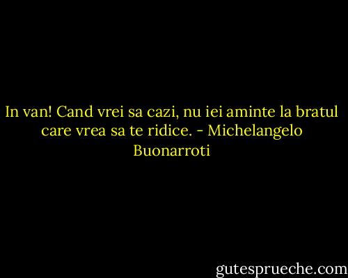 In van! Cand vrei sa cazi, nu iei aminte la bratul care vrea sa te ridice. - Michelangelo Buonarroti