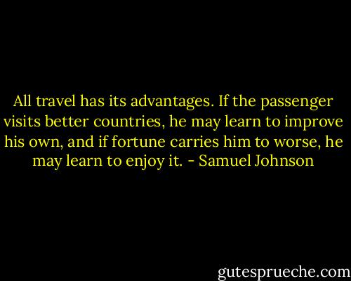 All travel has its advantages. If the passenger visits better countries, he may learn to improve his own, and if fortune carries him to worse, he may learn to enjoy it. - Samuel Johnson
