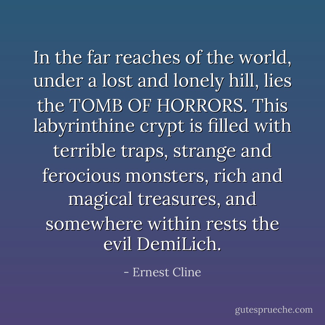 In the far reaches of the world, under a lost and lonely hill, lies the TOMB OF HORRORS. This labyrinthine crypt is filled with terrible traps, strange and ferocious monsters, rich and magical treasures, and somewhere within rests the evil DemiLich. - Ernest Cline