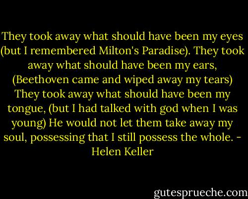 They took away what should have been my eyes (but I remembered Milton's Paradise). They took away what should have been my ears, (Beethoven came and wiped away my tears) They took away what should have been my tongue, (but I had talked with god when I was young) He would not let them take away my soul, possessing that I still possess the whole. - Helen Keller