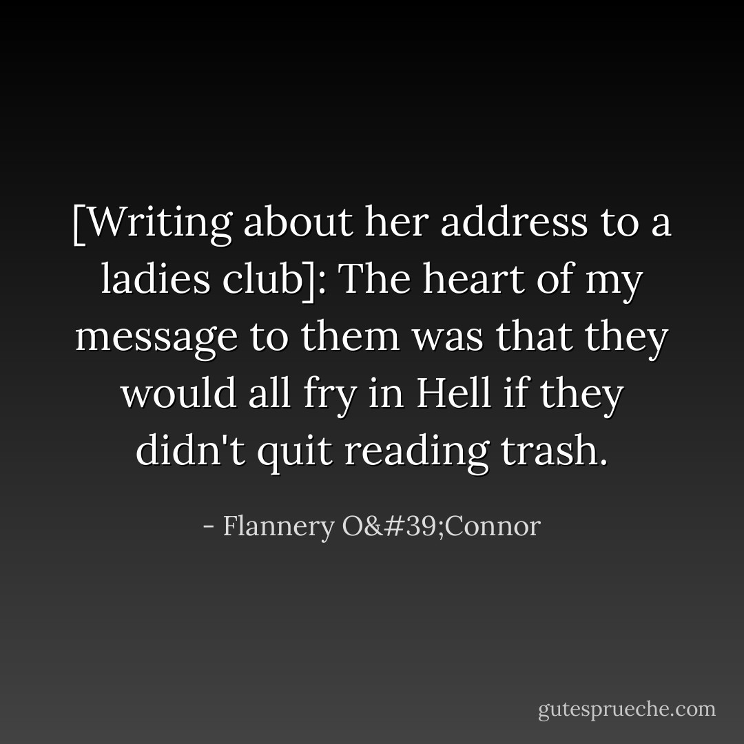 [Writing about her address to a ladies club]: The heart of my message to them was that they would all fry in Hell if they didn't quit reading trash. - Flannery O'Connor