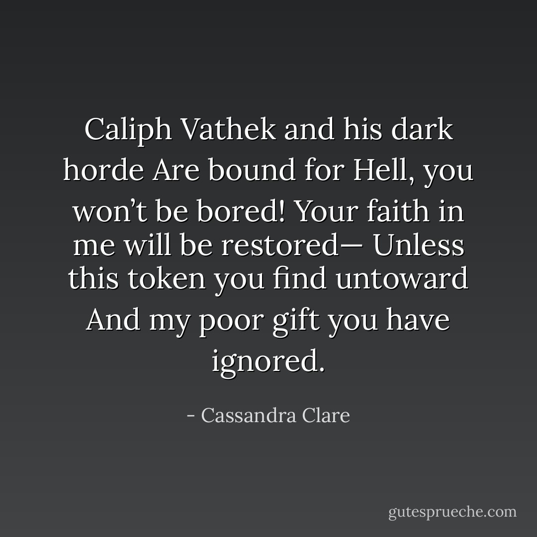 Caliph Vathek and his dark horde<br />Are bound for Hell, you won’t be bored!<br />Your faith in me will be restored—<br />Unless this token you find untoward<br />And my poor gift you have ignored. - Cassandra Clare