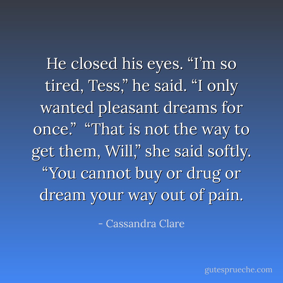 He closed his eyes. “I’m so tired, Tess,” he said. “I only wanted pleasant dreams for once.” <br />“That is not the way to get them, Will,” she said softly. “You cannot buy or drug or dream your way out of pain. - Cassandra Clare